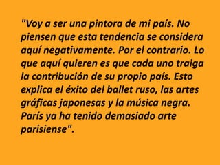 "Voy a ser una pintora de mi país. No
piensen que esta tendencia se considera
aquí negativamente. Por el contrario. Lo
que aquí quieren es que cada uno traiga
la contribución de su propio país. Esto
explica el éxito del ballet ruso, las artes
gráficas japonesas y la música negra.
París ya ha tenido demasiado arte
parisiense".
 