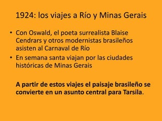 1924: los viajes a Río y Minas Gerais
• Con Oswald, el poeta surrealista Blaise
Cendrars y otros modernistas brasileños
asisten al Carnaval de Río
• En semana santa viajan por las ciudades
históricas de Minas Gerais
A partir de estos viajes el paisaje brasileño se
convierte en un asunto central para Tarsila.
 