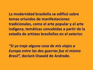 La modernidad brasileña se edificó sobre
temas oriundos de manifestaciones
tradicionales, como el arte popular y el arte
indígena, temáticas concebidas a partir de la
estadía de artistas brasileños en el exterior.
“Si yo traje alguna cosa de mis viajes a
Europa entre las dos guerras fue el mismo
Brasil”, declaró Oswald de Andrade.
 