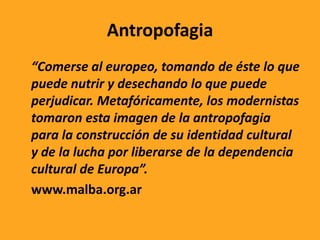 Antropofagia
“Comerse al europeo, tomando de éste lo que
puede nutrir y desechando lo que puede
perjudicar. Metafóricamente, los modernistas
tomaron esta imagen de la antropofagia
para la construcción de su identidad cultural
y de la lucha por liberarse de la dependencia
cultural de Europa”.
www.malba.org.ar
 