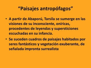 “Paisajes antropófagos”
• A partir de Abaporú, Tarsila se sumerge en las
visiones de su inconsciente, oníricas,
procedentes de leyendas y supersticiones
escuchadas en su infancia.
• Se suceden cuadros de paisajes habitados por
seres fantásticos y vegetación exuberante, de
señalada impronta surrealista
 