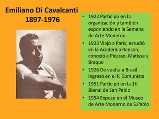 Emiliano Di Cavalcanti
1897-1976 • 1922 Participó en la
organización y también
exponiendo en la Semana
de Arte Moderno
• 1923 Viajó a París, estudió
en la Academia Ranson,
conoció a Picasso, Matisse y
Braque
• 1926 De vuelta a Brasil
ingresó en el P. Comunista
• 1951 Participó en la 1ª.
Bienal de San Pablo
• 1954 Expuso en el Museo
de Arte Moderno de S.Pablo
 