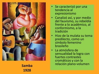 • Se caracterizó por una
tendencia al
expresionismo
• Canalizó así, y por medio
del fauvismo, su rebeldía
frente a lo académico, al
conformismo, a la
tradición
• Hizo de la mulata su tema
predilecto, como un
símbolo femenino
brasileño
• La atmósfera de
sensualidad la logra con
fuertes contrastes
cromáticos y con la
relación plano-volumen
Samba
1928
 