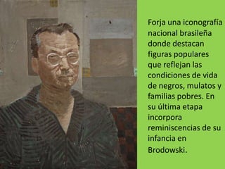 Forja una iconografía
nacional brasileña
donde destacan
figuras populares
que reflejan las
condiciones de vida
de negros, mulatos y
familias pobres. En
su última etapa
incorpora
reminiscencias de su
infancia en
Brodowski.
 