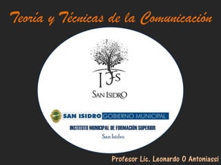 Teoría y Técnicas de la Comunicación




          INSTITUTO MUNICIPAL DE FORMACIÓN SUPERIOR
                          San Isidro


                             Profesor Lic. Leonardo O Antoniassi
 