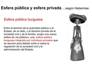 Esfera pública y esfera privada … según Habermas Entre el dominio de la autoridad pública o el Estado, de un lado, y el dominio privado de la sociedad civil y de la familia, surgió una nueva esfera de «lo público»: una  esfera pública burguesa integrada por individuos privados  que se reunían para debatir entre si sobre la regulación de la sociedad civil y la administración del Estado.  Esfera pública burguesa 