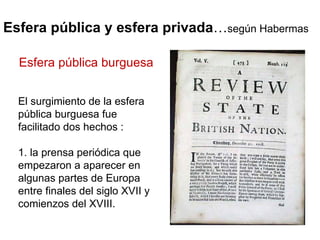 Esfera pública y esfera privada … según Habermas El surgimiento de la esfera pública burguesa fue facilitado dos hechos :  1. la prensa periódica que  empezaron a aparecer en algunas partes de Europa entre finales del siglo XVII y comienzos del XVIII. Esfera pública burguesa 
