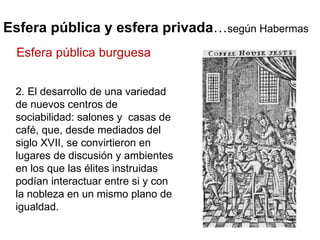 Esfera pública y esfera privada … según Habermas 2. El desarrollo de una variedad de nuevos centros de sociabilidad: salones y  casas de café, que, desde mediados del siglo XVII, se convirtieron en lugares de discusión y ambientes en los que las élites instruidas podían interactuar entre si y con la nobleza en un mismo plano de igualdad. Esfera pública burguesa 