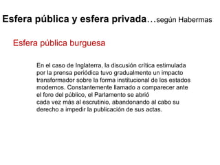 Esfera pública y esfera privada … según Habermas En el caso de Inglaterra, la discusión crítica estimulada por la prensa periódica tuvo gradualmente un impacto transformador sobre la forma institucional de los estados modernos. Constantemente llamado a comparecer ante el foro del público, el Parlamento se abrió cada vez más al escrutinio, abandonando al cabo su derecho a impedir la publicación de sus actas. Esfera pública burguesa 