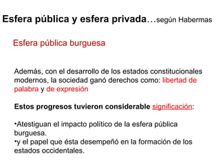 Esfera pública y esfera privada … según Habermas Además, con el desarrollo de los estados constitucionales modernos, la sociedad ganó derechos como:  libertad de palabra  y  de expresión Estos progresos tuvieron considerable  significación :  Atestiguan el impacto político de la esfera pública burguesa. y el papel que ésta desempeñó en la formación de los estados occidentales.  Esfera pública burguesa 