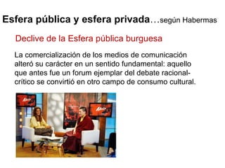 Esfera pública y esfera privada … según Habermas La comercialización de los medios de comunicación alteró su carácter en un sentido fundamental: aquello que antes fue un forum ejemplar del debate racional-crítico se convirtió en otro campo de consumo cultural. Declive de la Esfera pública burguesa 
