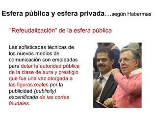 Esfera pública y esfera privada … según Habermas Las sofisticadas técnicas de los nuevos medios de comunicación son empleadas para  dotar la autoridad pública de la clase de aura y prestigio que fue una vez otorgada a las figuras reales  por la publicidad  (publicity) escenificada  de las cortes feudales .  “ Refeudalización” de la esfera pública 