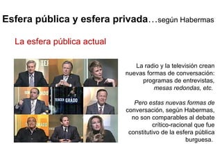 Esfera pública y esfera privada … según Habermas La radio y la televisión crean nuevas formas de conversación: programas de entrevistas , mesas redondas, etc.  Pero estas nuevas formas de  conversación, según Habermas, no son comparables al debate crítico-racional que fue constitutivo de la esfera pública burguesa.  La esfera pública actual  