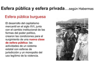 Esfera pública y esfera privada … según Habermas El desarrollo del capitalismo mercantil en el siglo XVI, junto con el cambio institucional de las formas del poder político, crearon las condiciones para el surgimiento de una  nueva clase de esfera pública : las actividades de un sistema estatal con esferas de jurisdicción y un monopolio del uso legítimo de la violencia. Esfera pública burguesa 