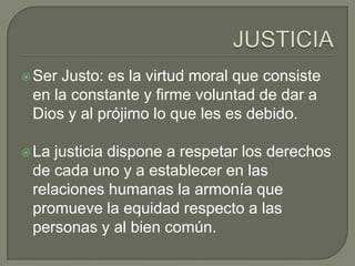  SerJusto: es la virtud moral que consiste
 en la constante y firme voluntad de dar a
 Dios y al prójimo lo que les es debido.

 Lajusticia dispone a respetar los derechos
 de cada uno y a establecer en las
 relaciones humanas la armonía que
 promueve la equidad respecto a las
 personas y al bien común.
 
