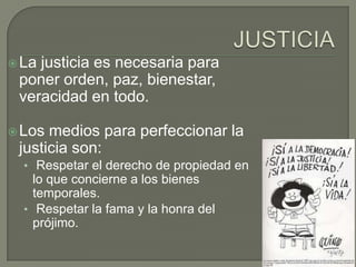  Lajusticia es necesaria para
 poner orden, paz, bienestar,
 veracidad en todo.

 Los medios para perfeccionar la
 justicia son:
  • Respetar el derecho de propiedad en
    lo que concierne a los bienes
    temporales.
  • Respetar la fama y la honra del
    prójimo.
 