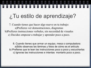 ¿Tu estilo de aprendizaje? 
7. Cuando tienes que hacer algo nuevo en tu trabajo: 
a)Prefieres ver demostraciones, diagramas 
b)Prefieres instrucciones verbales, sin necesidad de visuales 
c) Decides empezar a trabajar y aprender poco a poco. 
8. Cuando tienes que armar un equipo, mesa o computadora: 
a)Sólo observas las láminas y fotos de cómo es el artículo 
b) Prefieres que te lean las instrucciones poco a poco y escucharlas 
c) Ignoras las instrucciones e intentas montarlo poco a poco. 
 