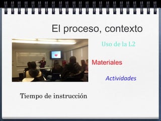 El proceso, contexto 
Uso de la L2 
Materiales 
Actividades 
Tiempo de instrucción 
 
