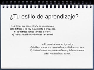 ¿Tu estilo de aprendizaje? 
3. Al tener que concentrarte en una reunión: 
a)Te distraes si no hay movimiento o imágenes. 
b) Te distraes por los sonidos o ruidos. 
c) Te distraes si hay actividades cerca de ti. 
4. Al reencontrarte con un viejo amigo: 
a) Olvidas el nombre pero recuerdas la cara o dónde se conocieron. 
b) Olvidas el nombre pero recuerdas el rostro y de lo que hablaron. 
c) Sólo recuerdas lo que hicieron. 
 