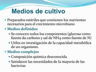 Medios de cultivo
 Preparados estériles que contienen los nutrientes
  necesarios para el crecimiento microbiano
 Medios definidos
    Se conocen todos los componentes (glucosa como
     fuente da carbono y sal de NH4 como fuente de N)
    Utiles en investigación de la capacidad metabólica
     de un organismo.
 Medios complejos
    Composición química desconocida
    Satisfacen las necesidades de la mayoría de las
     bacterias
 