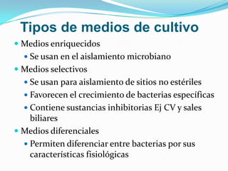 Tipos de medios de cultivo
 Medios enriquecidos
   Se usan en el aislamiento microbiano
 Medios selectivos
   Se usan para aislamiento de sitios no estériles
   Favorecen el crecimiento de bacterias específicas
   Contiene sustancias inhibitorias Ej CV y sales
    biliares
 Medios diferenciales
   Permiten diferenciar entre bacterias por sus
    características fisiológicas
 