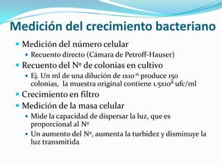 Medición del crecimiento bacteriano
 Medición del número celular
   Recuento directo (Cámara de Petroff-Hauser)
 Recuento del Nº de colonias en cultivo
   Ej. Un ml de una dilución de 1x10-6 produce 150
    colonias, la muestra original contiene 1.5x108 ufc/ml
 Crecimiento en filtro
 Medición de la masa celular
   Mide la capacidad de dispersar la luz, que es
    proporcional al Nº
   Un aumento del Nº, aumenta la turbidez y disminuye la
    luz transmitida
 