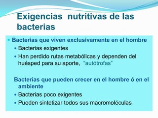 Exigencias nutritivas de las
   bacterias
 Bacterias que viven exclusivamente en el hombre
   Bacterias exigentes
   Han perdido rutas metabólicas y dependen del
   huésped para su aporte, “autótrofas”

  Bacterias que pueden crecer en el hombre ó en el
    ambiente
   Bacterias poco exigentes
   Pueden sintetizar todos sus macromoléculas
 