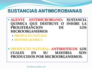 SUSTANCIAS ANTIMICROBIANAS
 AGENTE ANTIMICROBIANO: SUSTANCIA
  QUIMICA QUE DESTRUYE O INHIBE LA
  PROLIFERANCION      DE       LOS
  MICROORGANISMOS
  PRODUCTO NATURAL
  SINTESIS QUIMICA


 PRODUCTO NATURAL: ANTIBIOTICOS LOS
  CUALES  EN    SU   MAYORIA     SON
  PRODUCIDOS POR MICROORGANISMOS.

         Ilse Valderrama Heller, 2008
 