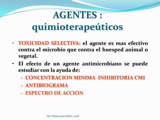 AGENTES :
       quimioterapeúticos
• TOXICIDAD SELECTIVA: el agente es mas efectivo
  contra el microbio que contra el huesped animal o
  vegetal.
• El efecto de un agente antimicrobiano se puede
  estudiar con la ayuda de:
   – CONCENTRACION MINIMA INHIBITORIA CMI
   – ANTIBIOGRAMA
   – ESPECTRO DE ACCION



            Ilse Valderrama Heller, 2008
 