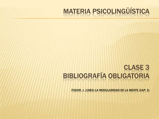 MATERIA PSICOLINGÜÍSTICA
CLASE 3
BIBLIOGRAFÍA OBLIGATORIA
FODOR, J. (1983) LA MODULARIDAD DE LA MENTE (CAP. 3)
 