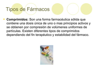 Tipos de Fármacos Comprimidos:  Son una forma farmacéutica sólida que contiene una dosis única de uno o mas principios activos y se obtienen por compresión de volúmenes uniformes de partículas. Existen diferentes tipos de comprimidos dependiendo del fin terapéutico y estabilidad del fármaco. 
