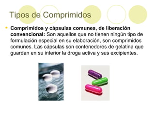 Tipos de Comprimidos Comprimidos y cápsulas comunes, de liberación convencional:  Son aquellos que no tienen ningún tipo de formulación especial en su elaboración, son comprimidos comunes. Las cápsulas son contenedores de gelatina que guardan en su interior la droga activa y sus excipientes. 