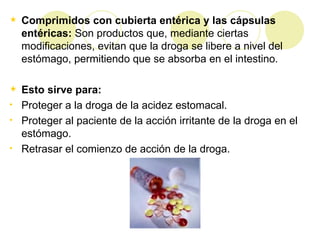 Comprimidos con cubierta entérica y las cápsulas entéricas:  Son productos que, mediante ciertas modificaciones, evitan que la droga se libere a nivel del estómago, permitiendo que se absorba en el intestino. Esto sirve para:  Proteger a la droga de la acidez estomacal. Proteger al paciente de la acción irritante de la droga en el estómago. Retrasar el comienzo de acción de la droga.  