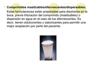 Comprimidos masticables/efervescentes/dispersables: Estas formulaciones están preparadas para disolverse en la boca, previa trituración del comprimido (masticables) o dispersión en agua en el caso de los efervescentes. Es decir, tienen edulcorantes y saborizantes para permitir una mejor aceptación por parte del paciente.  