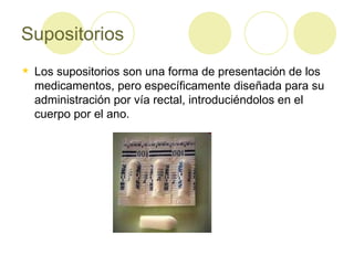 Supositorios Los supositorios son una forma de presentación de los medicamentos, pero específicamente diseñada para su administración por vía rectal, introduciéndolos en el cuerpo por el ano. 