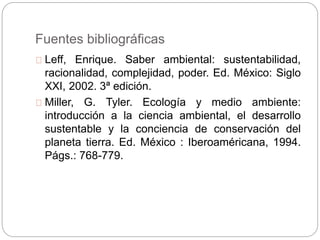 Fuentes bibliográficas
Leff, Enrique. Saber ambiental: sustentabilidad,
racionalidad, complejidad, poder. Ed. México: Siglo
XXI, 2002. 3ª edición.
Miller, G. Tyler. Ecología y medio ambiente:
introducción a la ciencia ambiental, el desarrollo
sustentable y la conciencia de conservación del
planeta tierra. Ed. México : Iberoaméricana, 1994.
Págs.: 768-779.
 