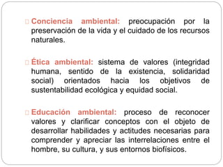 Conciencia ambiental: preocupación por la
preservación de la vida y el cuidado de los recursos
naturales.
Ética ambiental: sistema de valores (integridad
humana, sentido de la existencia, solidaridad
social) orientados hacia los objetivos de
sustentabilidad ecológica y equidad social.
Educación ambiental: proceso de reconocer
valores y clarificar conceptos con el objeto de
desarrollar habilidades y actitudes necesarias para
comprender y apreciar las interrelaciones entre el
hombre, su cultura, y sus entornos biofísicos.
 