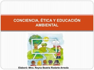 CONCIENCIA, ÉTICA Y EDUCACIÓN
AMBIENTAL
Elaboró: Mtra. Reyna Beatriz Rodarte Arreola
 
