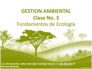 GESTION AMBIENTALClase No. 3 Fundamentos de Ecología “La urbanización, debe estar EN el paisaje natural, no EN VEZ DE él”  Ricardo Barbetti 