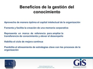 Beneficios de la gestión del
conocimiento
Aprovecha de manera óptima el capital intelectual de la organización
Fomenta y facilita la creación de una memoria corporativa
Representa un marco de referencia para ampliar la
transferencia de conocimiento y elevar el desempeño
Habilita el ciclo de mejora continua
Posibilita el alineamiento de estrategias clave con los procesos de la
organización
 