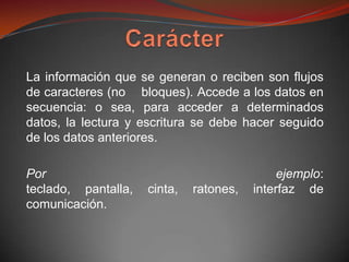 La información que se generan o reciben son flujos
de caracteres (no bloques). Accede a los datos en
secuencia: o sea, para acceder a determinados
datos, la lectura y escritura se debe hacer seguido
de los datos anteriores.

Por                                           ejemplo:
teclado, pantalla,   cinta,   ratones,   interfaz de
comunicación.
 
