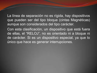 La línea de separación no es rígida, hay dispositivos
que pueden ser del tipo bloque (cintas Magnéticas)
aunque son considerados del tipo carácter.
Con esta clasificación, un dispositivo que está fuera
de ellas, el “RELOJ”, no es orientado ni a bloque ni
de carácter. Si es un dispositivo especial, ya que lo
único que hace es generar interrupciones.
 