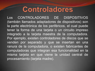 Los CONTROLADORES DE DISPOSITIVOS
(también llamados adaptadores de dispositivos) son
la parte electrónica de los periféricos, el cual puede
tener la forma de una tarjeta o un circuito impreso
integrado a la tarjeta maestra de la computadora.
Por ejemplo, existen controladores de discos que se
venden por separado y que se insertan en una
ranura de la computadora, o existen fabricantes de
computadoras que integran esa funcionalidad en la
misma tarjeta en que viene la unidad central de
procesamiento (tarjeta madre).
 