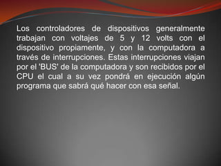 Los controladores de dispositivos generalmente
trabajan con voltajes de 5 y 12 volts con el
dispositivo propiamente, y con la computadora a
través de interrupciones. Estas interrupciones viajan
por el 'BUS' de la computadora y son recibidos por el
CPU el cual a su vez pondrá en ejecución algún
programa que sabrá qué hacer con esa señal.
 