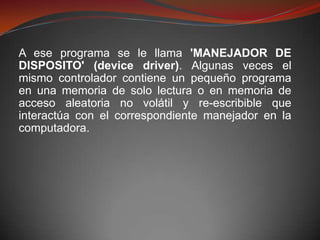 A ese programa se le llama 'MANEJADOR DE
DISPOSITO' (device driver). Algunas veces el
mismo controlador contiene un pequeño programa
en una memoria de solo lectura o en memoria de
acceso aleatoria no volátil y re-escribible que
interactúa con el correspondiente manejador en la
computadora.
 