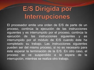 El procesador emite una orden de E/S de parte de un
proceso, continúa la ejecución de las instrucciones
siguientes y es interrumpido por el proceso, continúa la
ejecución de las instrucciones siguientes y es
interrumpido por el módulo de E/S cuando éste ha
completado su trabajo. Las instrucciones siguientes
pueden ser del mismo proceso, si no es necesario para
éste esperar la terminación de la E/S. En otro caso, el
proceso se ve suspendido a la espera de la
interrupción, mientras se realiza otro trabajo.
 