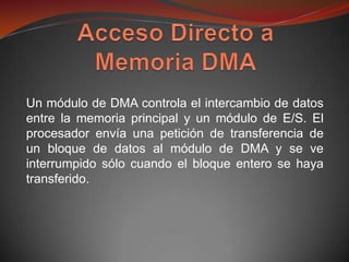 Un módulo de DMA controla el intercambio de datos
entre la memoria principal y un módulo de E/S. El
procesador envía una petición de transferencia de
un bloque de datos al módulo de DMA y se ve
interrumpido sólo cuando el bloque entero se haya
transferido.
 