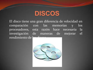 DISCOS
El disco tiene una gran diferencia de velocidad en
comparación con las memorias y los
procesadores, esta razón hace necesaria la
investigación de maneras de mejorar el
rendimiento de los discos.
 