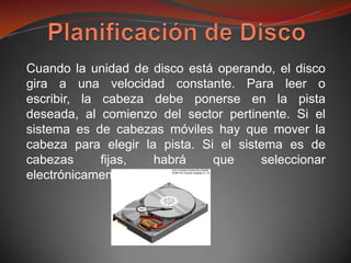 Cuando la unidad de disco está operando, el disco
gira a una velocidad constante. Para leer o
escribir, la cabeza debe ponerse en la pista
deseada, al comienzo del sector pertinente. Si el
sistema es de cabezas móviles hay que mover la
cabeza para elegir la pista. Si el sistema es de
cabezas      fijas,  habrá     que     seleccionar
electrónicamente una de ellas.
 