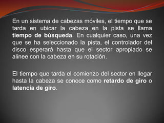 En un sistema de cabezas móviles, el tiempo que se
tarda en ubicar la cabeza en la pista se llama
tiempo de búsqueda. En cualquier caso, una vez
que se ha seleccionado la pista, el controlador del
disco esperará hasta que el sector apropiado se
alinee con la cabeza en su rotación.

El tiempo que tarda el comienzo del sector en llegar
hasta la cabeza se conoce como retardo de giro o
latencia de giro.
 